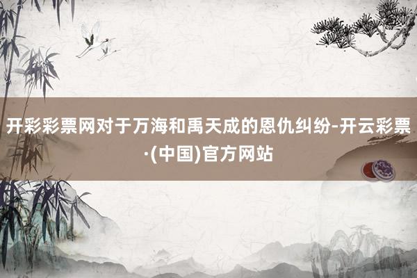 开彩彩票网对于万海和禹天成的恩仇纠纷-开云彩票·(中国)官方网站
