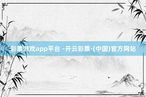 彩票游戏app平台 -开云彩票·(中国)官方网站