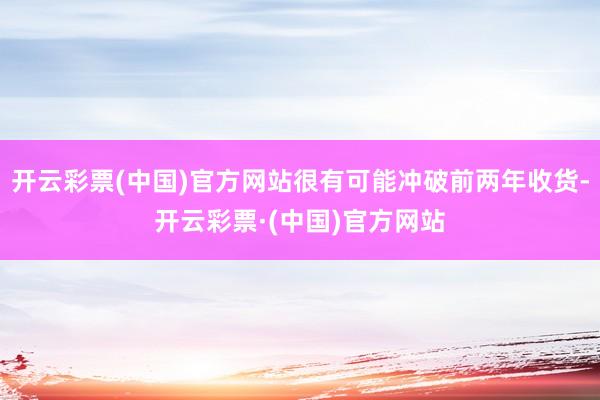 开云彩票(中国)官方网站很有可能冲破前两年收货-开云彩票·(中国)官方网站