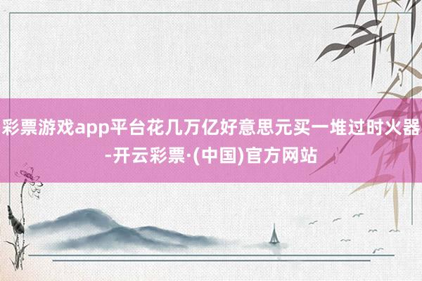 彩票游戏app平台花几万亿好意思元买一堆过时火器-开云彩票·(中国)官方网站