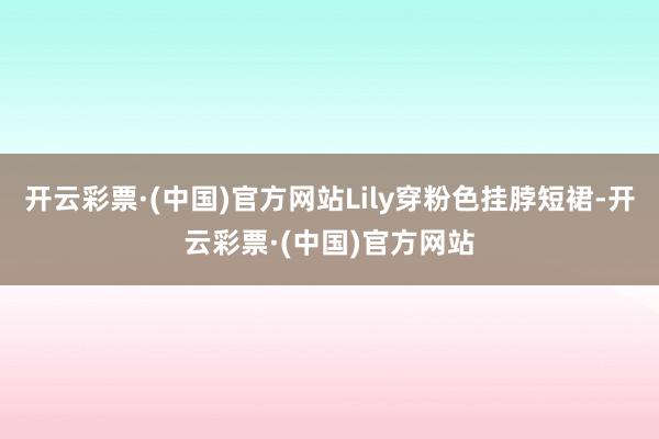 开云彩票·(中国)官方网站Lily穿粉色挂脖短裙-开云彩票·(中国)官方网站
