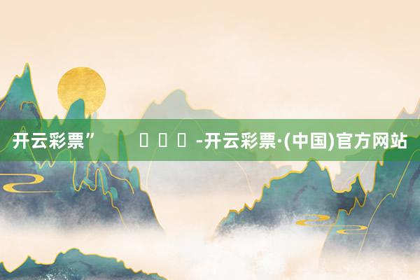 开云彩票”        			-开云彩票·(中国)官方网站