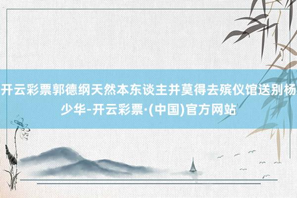 开云彩票郭德纲天然本东谈主并莫得去殡仪馆送别杨少华-开云彩票·(中国)官方网站