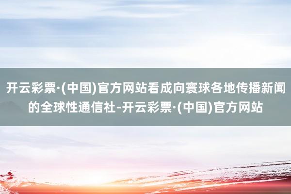 开云彩票·(中国)官方网站看成向寰球各地传播新闻的全球性通信社-开云彩票·(中国)官方网站