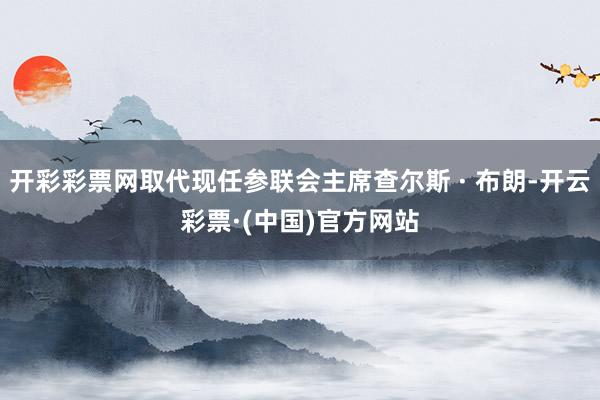 开彩彩票网取代现任参联会主席查尔斯 · 布朗-开云彩票·(中国)官方网站