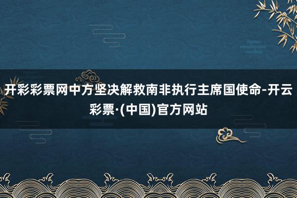 开彩彩票网中方坚决解救南非执行主席国使命-开云彩票·(中国)官方网站