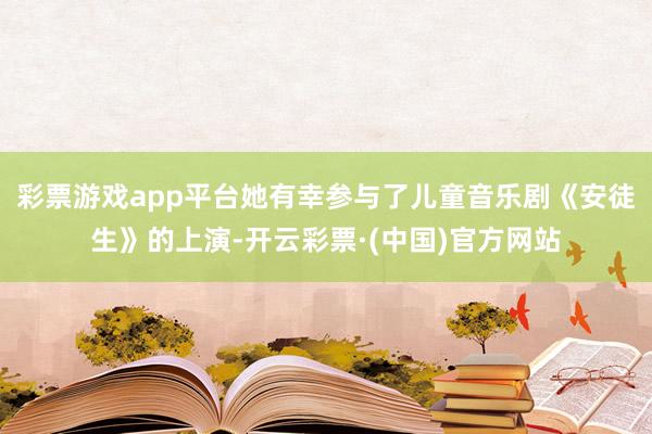 彩票游戏app平台她有幸参与了儿童音乐剧《安徒生》的上演-开云彩票·(中国)官方网站