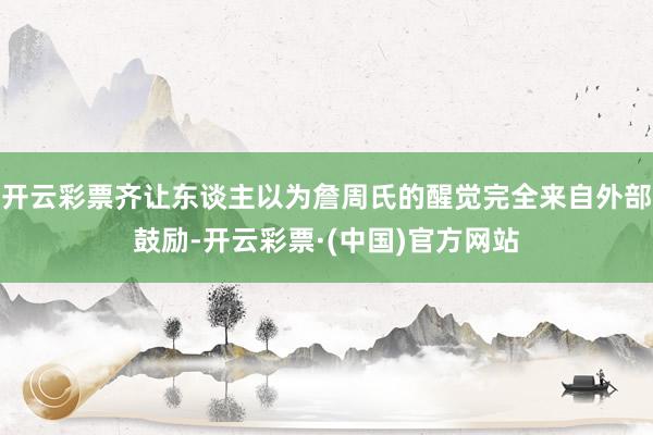 开云彩票齐让东谈主以为詹周氏的醒觉完全来自外部鼓励-开云彩票·(中国)官方网站