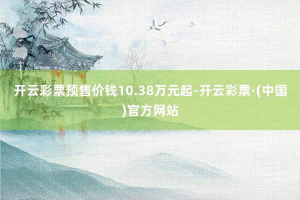 开云彩票预售价钱10.38万元起-开云彩票·(中国)官方网站