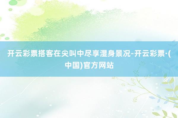 开云彩票搭客在尖叫中尽享湿身景况-开云彩票·(中国)官方网站