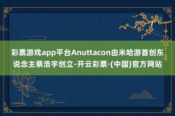 彩票游戏app平台Anuttacon由米哈游首创东说念主蔡浩宇创立-开云彩票·(中国)官方网站