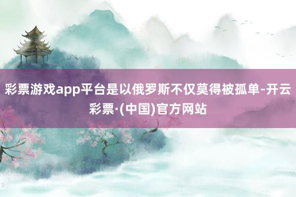 彩票游戏app平台是以俄罗斯不仅莫得被孤单-开云彩票·(中国)官方网站
