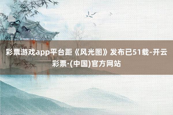 彩票游戏app平台距《风光图》发布已51载-开云彩票·(中国)官方网站