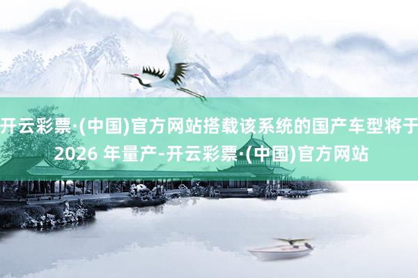 开云彩票·(中国)官方网站搭载该系统的国产车型将于 2026 年量产-开云彩票·(中国)官方网站