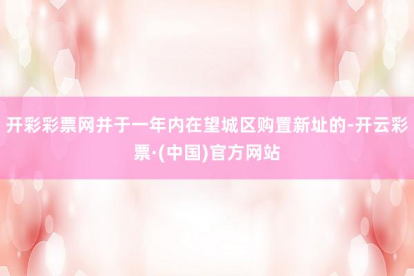 开彩彩票网并于一年内在望城区购置新址的-开云彩票·(中国)官方网站