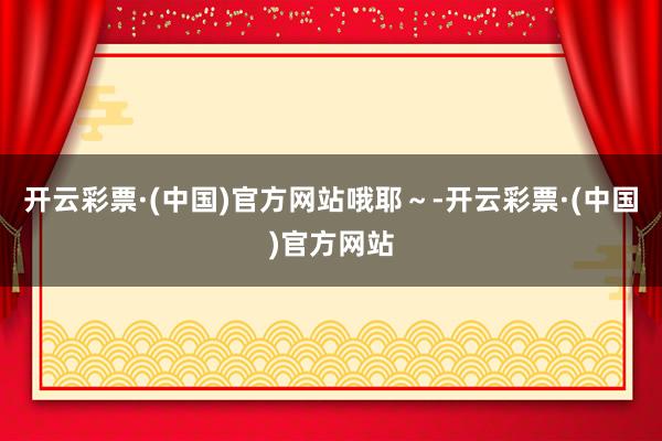开云彩票·(中国)官方网站哦耶～-开云彩票·(中国)官方网站