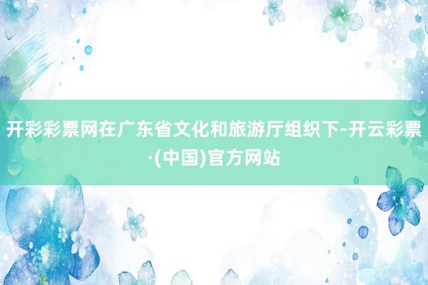 开彩彩票网在广东省文化和旅游厅组织下-开云彩票·(中国)官方网站