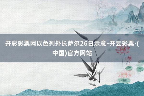 开彩彩票网以色列外长萨尔26日示意-开云彩票·(中国)官方网站
