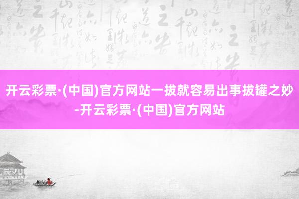 开云彩票·(中国)官方网站一拔就容易出事拔罐之妙-开云彩票·(中国)官方网站