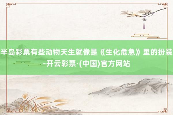 半岛彩票有些动物天生就像是《生化危急》里的扮装-开云彩票·(中国)官方网站