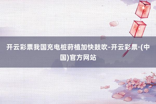 开云彩票我国充电桩莳植加快鼓吹-开云彩票·(中国)官方网站