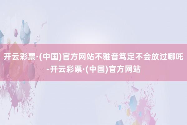开云彩票·(中国)官方网站不雅音笃定不会放过哪吒-开云彩票·(中国)官方网站