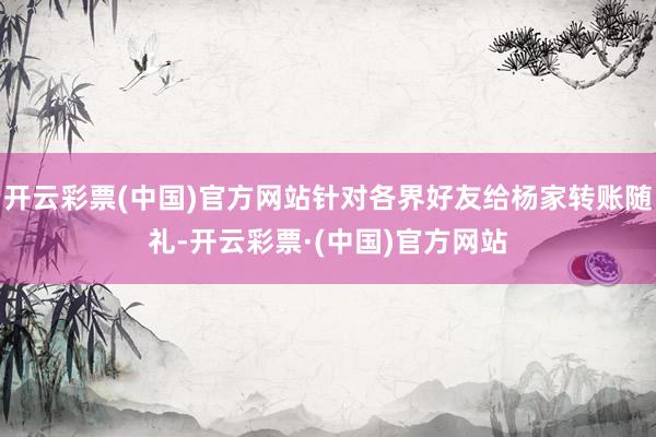 开云彩票(中国)官方网站针对各界好友给杨家转账随礼-开云彩票·(中国)官方网站