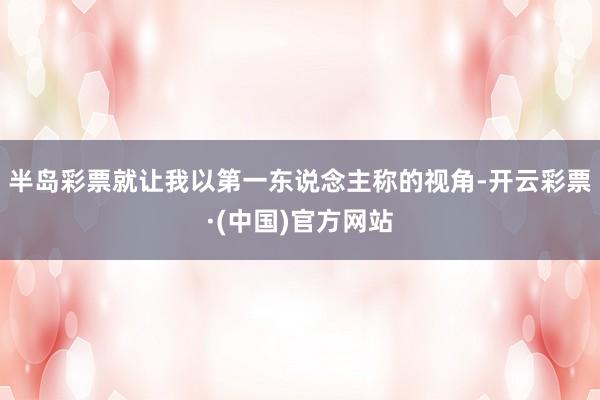 半岛彩票就让我以第一东说念主称的视角-开云彩票·(中国)官方网站
