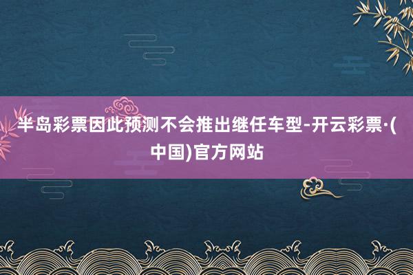 半岛彩票因此预测不会推出继任车型-开云彩票·(中国)官方网站