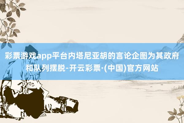 彩票游戏app平台内塔尼亚胡的言论企图为其政府和队列摆脱-开云彩票·(中国)官方网站