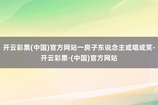 开云彩票(中国)官方网站一房子东说念主或唱或笑-开云彩票·(中国)官方网站