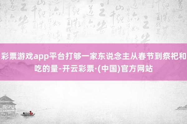 彩票游戏app平台打够一家东说念主从春节到祭祀和吃的量-开云彩票·(中国)官方网站