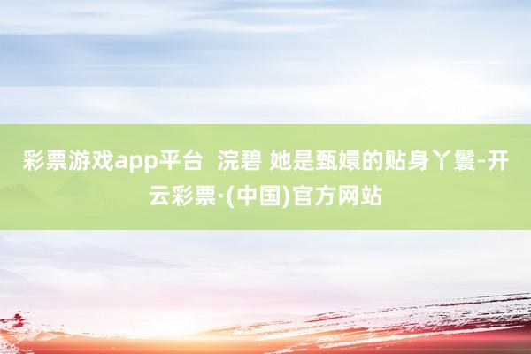 彩票游戏app平台  浣碧 她是甄嬛的贴身丫鬟-开云彩票·(中国)官方网站