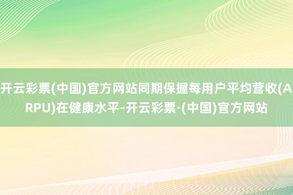 开云彩票(中国)官方网站同期保握每用户平均营收(ARPU)在健康水平-开云彩票·(中国)官方网站