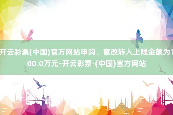 开云彩票(中国)官方网站申购、窜改转入上限金额为100.0万元-开云彩票·(中国)官方网站