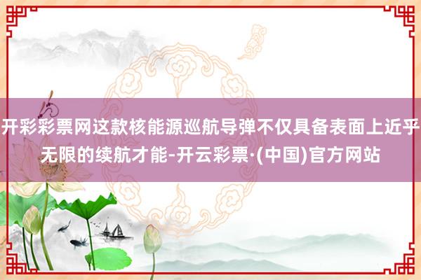 开彩彩票网这款核能源巡航导弹不仅具备表面上近乎无限的续航才能-开云彩票·(中国)官方网站