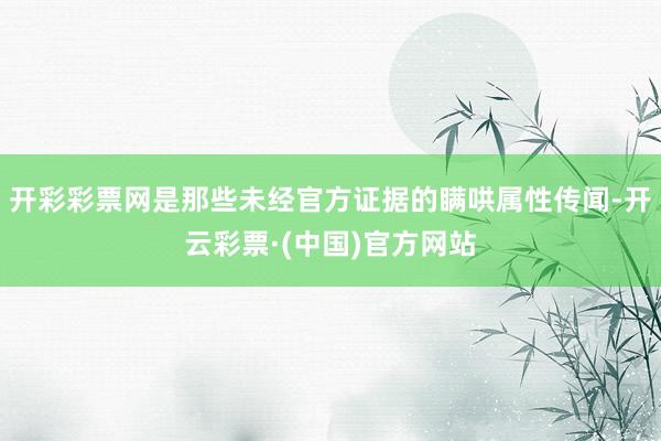 开彩彩票网是那些未经官方证据的瞒哄属性传闻-开云彩票·(中国)官方网站