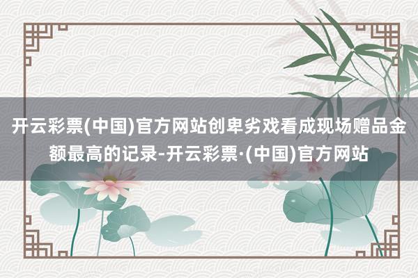 开云彩票(中国)官方网站创卑劣戏看成现场赠品金额最高的记录-开云彩票·(中国)官方网站