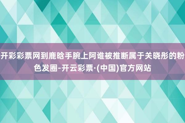 开彩彩票网到鹿晗手腕上阿谁被推断属于关晓彤的粉色发圈-开云彩票·(中国)官方网站