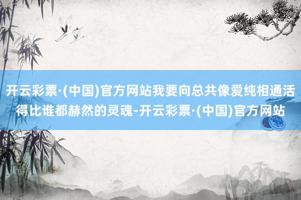 开云彩票·(中国)官方网站我要向总共像爱纯相通活得比谁都赫然的灵魂-开云彩票·(中国)官方网站