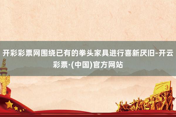 开彩彩票网围绕已有的拳头家具进行喜新厌旧-开云彩票·(中国)官方网站