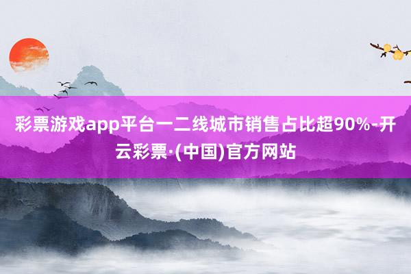 彩票游戏app平台一二线城市销售占比超90%-开云彩票·(中国)官方网站