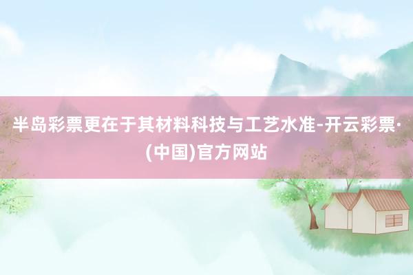 半岛彩票更在于其材料科技与工艺水准-开云彩票·(中国)官方网站