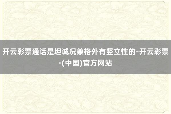 开云彩票通话是坦诚况兼格外有竖立性的-开云彩票·(中国)官方网站