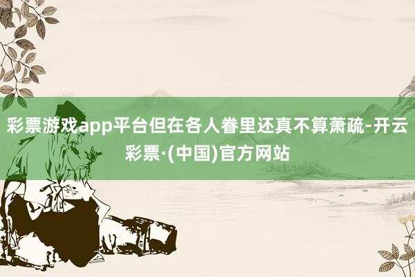 彩票游戏app平台但在各人眷里还真不算萧疏-开云彩票·(中国)官方网站