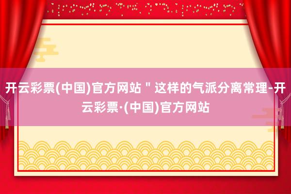 开云彩票(中国)官方网站＂这样的气派分离常理-开云彩票·(中国)官方网站