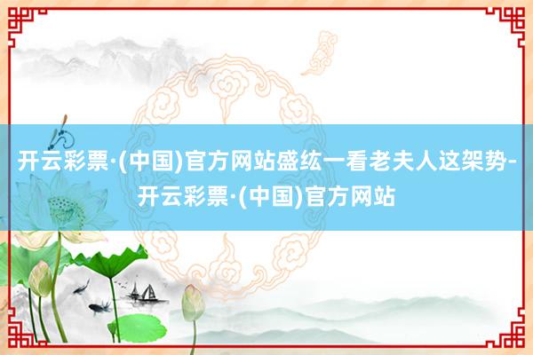 开云彩票·(中国)官方网站盛纮一看老夫人这架势-开云彩票·(中国)官方网站