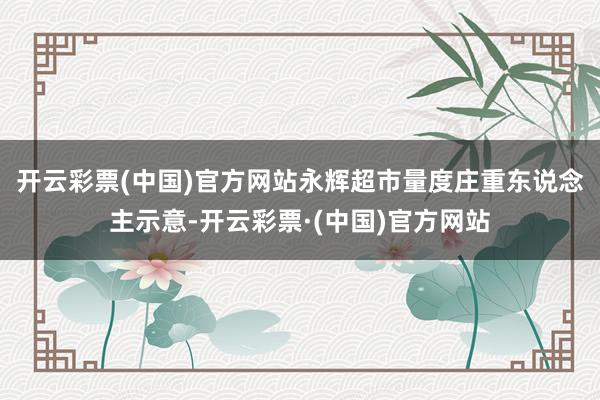 开云彩票(中国)官方网站　　永辉超市量度庄重东说念主示意-开云彩票·(中国)官方网站