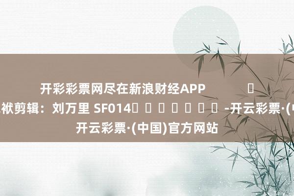 开彩彩票网尽在新浪财经APP            						包袱剪辑：刘万里 SF014							-开云彩票·(中国)官方网站