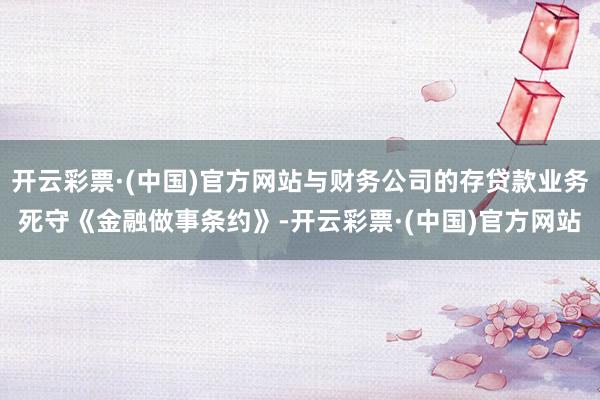 开云彩票·(中国)官方网站与财务公司的存贷款业务死守《金融做事条约》-开云彩票·(中国)官方网站